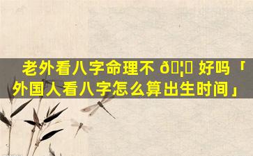 老外看八字命理不 🦄 好吗「外国人看八字怎么算出生时间」